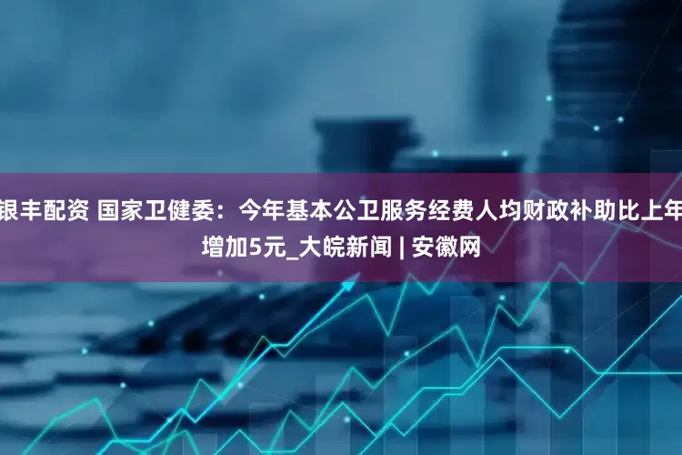 银丰配资 国家卫健委：今年基本公卫服务经费人均财政补助比上年增加5元_大皖新闻 | 安徽网