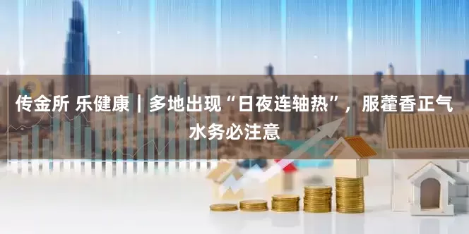 传金所 乐健康｜多地出现“日夜连轴热”，服藿香正气水务必注意
