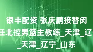 银丰配资 张庆鹏接替闵鹿蕾出任北控男篮主教练_天津_辽宁_山东