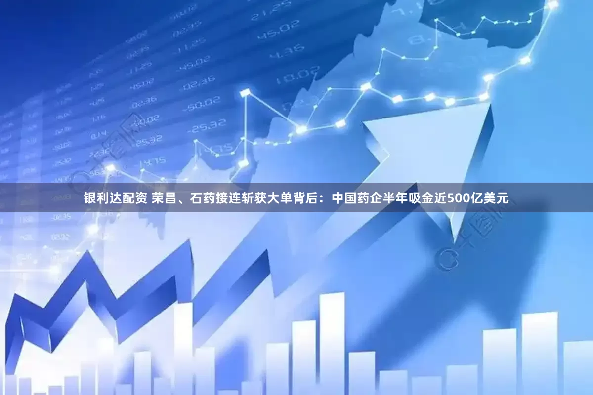 银利达配资 荣昌、石药接连斩获大单背后：中国药企半年吸金近500亿美元