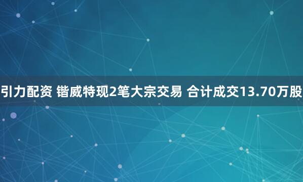 引力配资 锴威特现2笔大宗交易 合计成交13.70万股