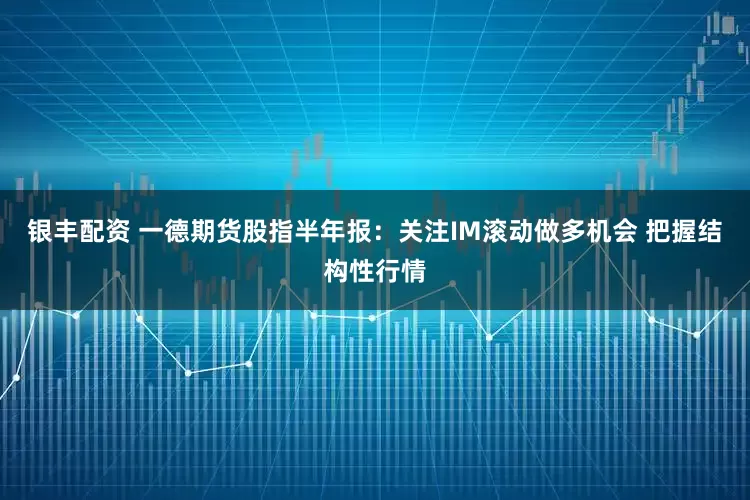 银丰配资 一德期货股指半年报：关注IM滚动做多机会 把握结构性行情