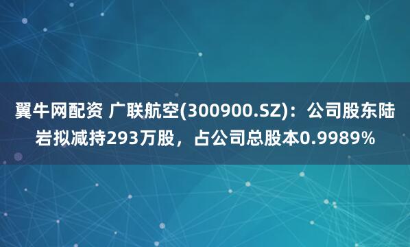 翼牛网配资 广联航空(300900.SZ)：公司股东陆岩拟减持293万股，占公司总股本0.9989%