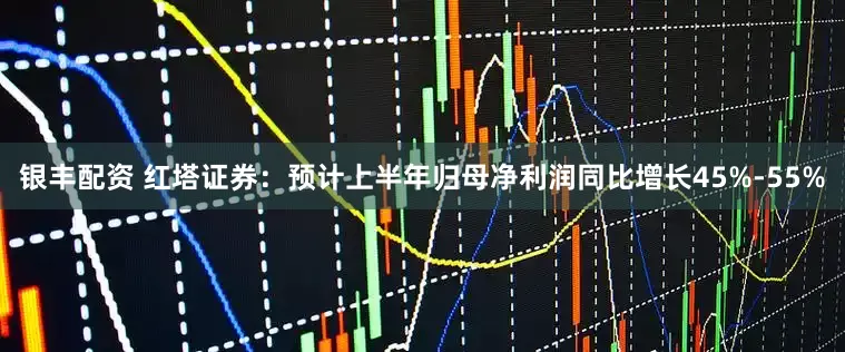 银丰配资 红塔证券：预计上半年归母净利润同比增长45%-55%