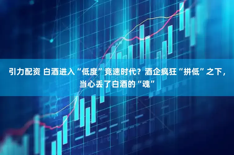 引力配资 白酒进入“低度”竞速时代？酒企疯狂“拼低”之下，当心丢了白酒的“魂”