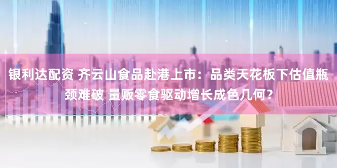 银利达配资 齐云山食品赴港上市：品类天花板下估值瓶颈难破 量贩零食驱动增长成色几何？