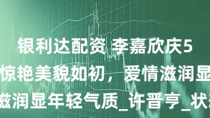 银利达配资 李嘉欣庆55岁生日，惊艳美貌如初，爱情滋润显年轻气质_许晋亨_状态_生活