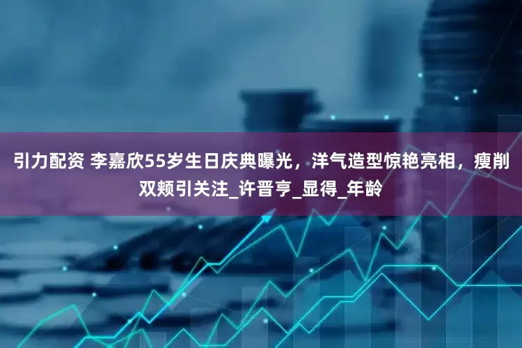引力配资 李嘉欣55岁生日庆典曝光，洋气造型惊艳亮相，瘦削双颊引关注_许晋亨_显得_年龄