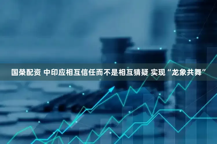 国榮配资 中印应相互信任而不是相互猜疑 实现“龙象共舞”