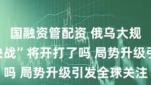 国融资管配资 俄乌大规模“战略决战”将开打了吗 局势升级引发全球关注
