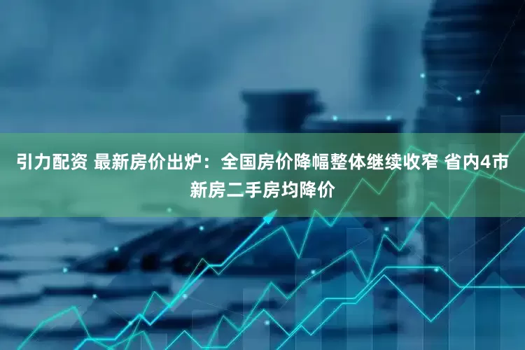 引力配资 最新房价出炉：全国房价降幅整体继续收窄 省内4市新房二手房均降价