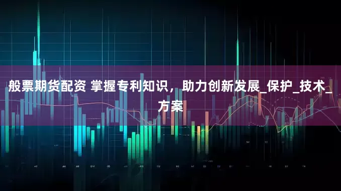 般票期货配资 掌握专利知识，助力创新发展_保护_技术_方案