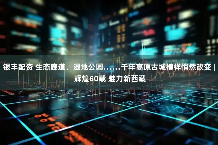 银丰配资 生态廊道、湿地公园……千年高原古城模样悄然改变 | 辉煌60载 魅力新西藏