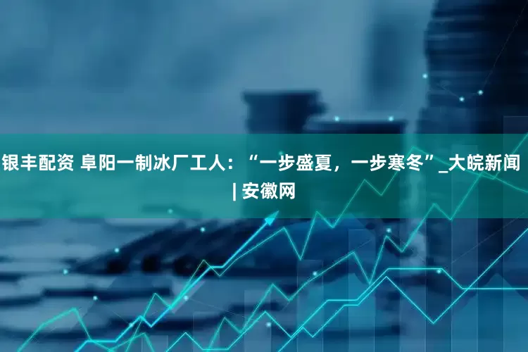 银丰配资 阜阳一制冰厂工人：“一步盛夏，一步寒冬”_大皖新闻 | 安徽网