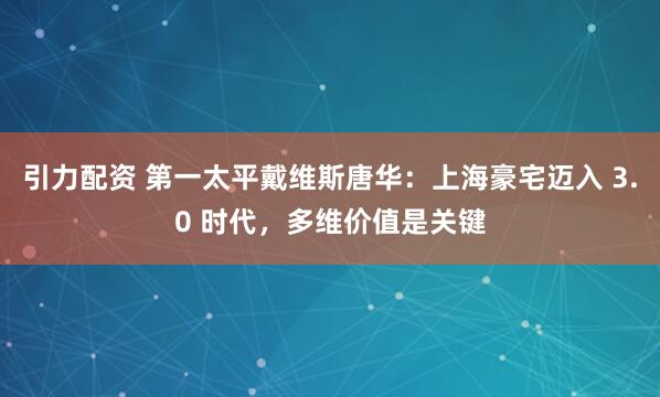 引力配资 第一太平戴维斯唐华：上海豪宅迈入 3.0 时代，多维价值是关键