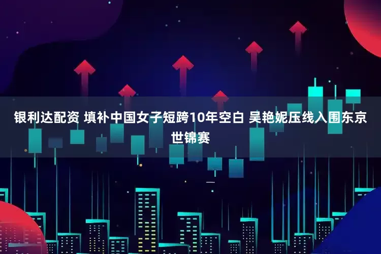 银利达配资 填补中国女子短跨10年空白 吴艳妮压线入围东京世锦赛