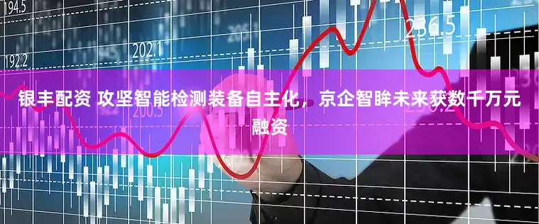 银丰配资 攻坚智能检测装备自主化，京企智眸未来获数千万元融资