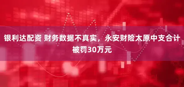银利达配资 财务数据不真实，永安财险太原中支合计被罚30万元