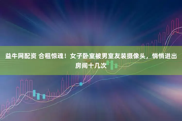 益牛网配资 合租惊魂！女子卧室被男室友装摄像头，悄悄进出房间十几次