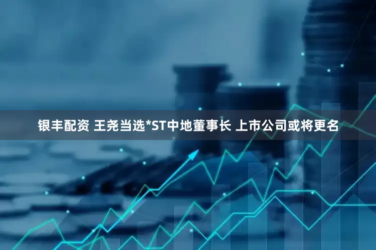 银丰配资 王尧当选*ST中地董事长 上市公司或将更名