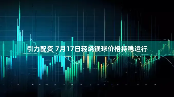 引力配资 7月17日轻烧镁球价格持稳运行