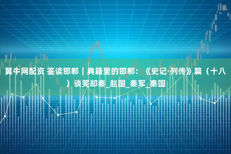 翼牛网配资 鉴读邯郸｜典籍里的邯郸：《史记·列传》篇（十八）谈笑却秦_赵国_秦军_秦国