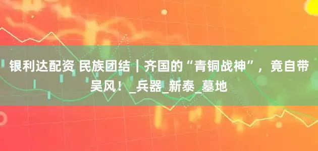 银利达配资 民族团结｜齐国的“青铜战神”，竟自带吴风！_兵器_新泰_墓地