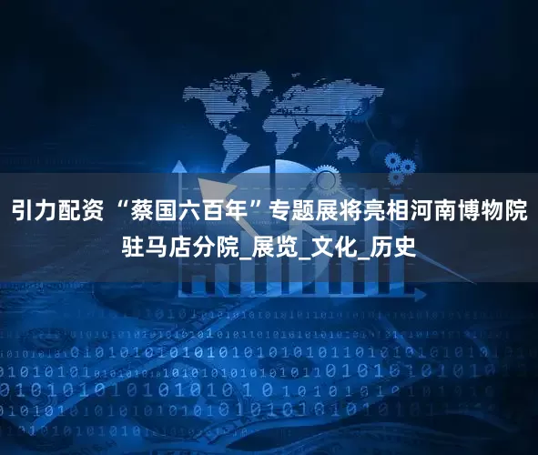 引力配资 “蔡国六百年”专题展将亮相河南博物院驻马店分院_展览_文化_历史