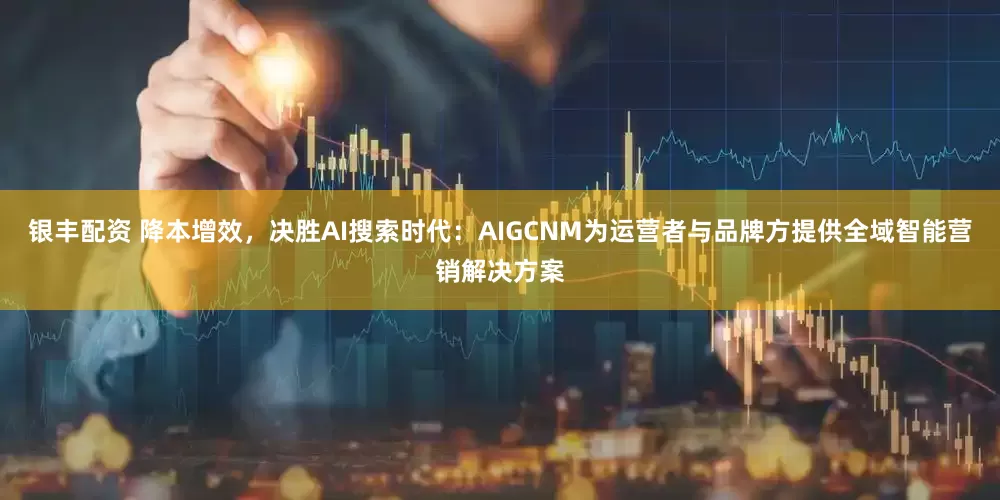 银丰配资 降本增效，决胜AI搜索时代：AIGCNM为运营者与品牌方提供全域智能营销解决方案