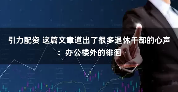 引力配资 这篇文章道出了很多退休干部的心声：办公楼外的徘徊