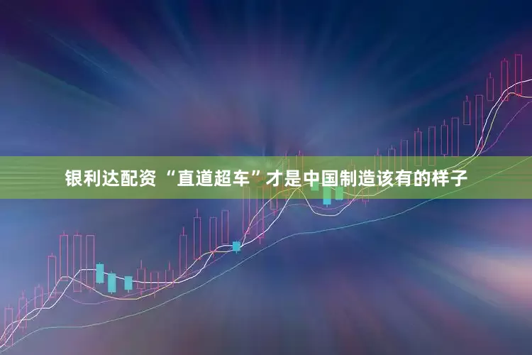 银利达配资 “直道超车”才是中国制造该有的样子
