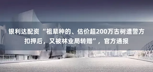 银利达配资 “祖辈种的、估价超200万古树遭警方扣押后，又被林业局转赠”，官方通报