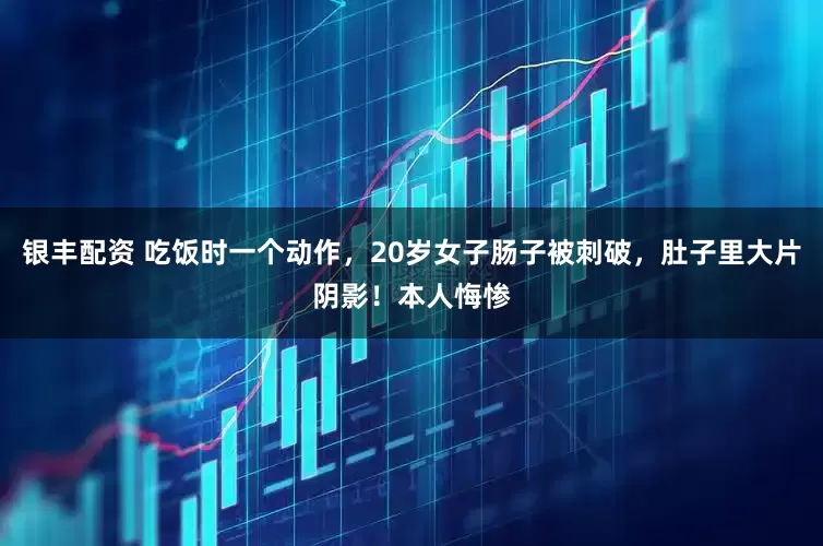 银丰配资 吃饭时一个动作，20岁女子肠子被刺破，肚子里大片阴影！本人悔惨