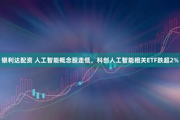 银利达配资 人工智能概念股走低，科创人工智能相关ETF跌超2%